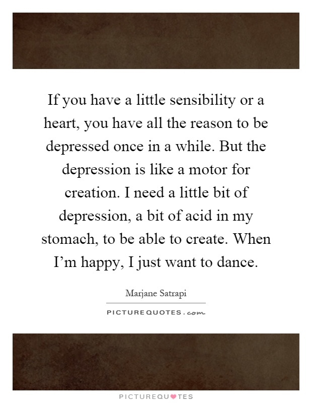 If you have a little sensibility or a heart, you have all the reason to be depressed once in a while. But the depression is like a motor for creation. I need a little bit of depression, a bit of acid in my stomach, to be able to create. When I'm happy, I just want to dance Picture Quote #1