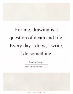 For me, drawing is a question of death and life. Every day I draw, I write, I do something Picture Quote #1