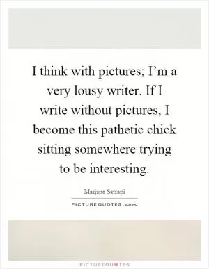 I think with pictures; I’m a very lousy writer. If I write without pictures, I become this pathetic chick sitting somewhere trying to be interesting Picture Quote #1