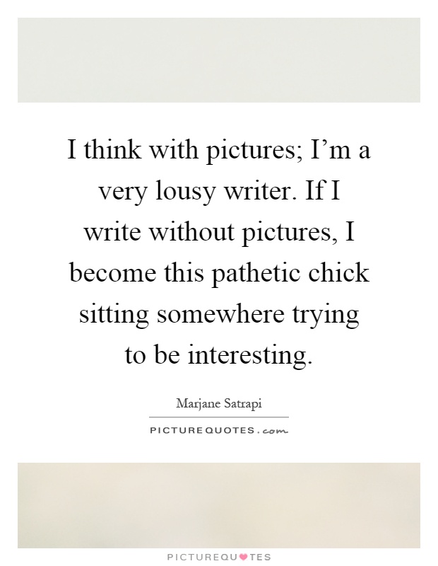 I think with pictures; I'm a very lousy writer. If I write without pictures, I become this pathetic chick sitting somewhere trying to be interesting Picture Quote #1