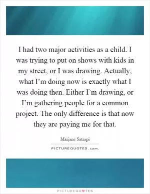 I had two major activities as a child. I was trying to put on shows with kids in my street, or I was drawing. Actually, what I’m doing now is exactly what I was doing then. Either I’m drawing, or I’m gathering people for a common project. The only difference is that now they are paying me for that Picture Quote #1