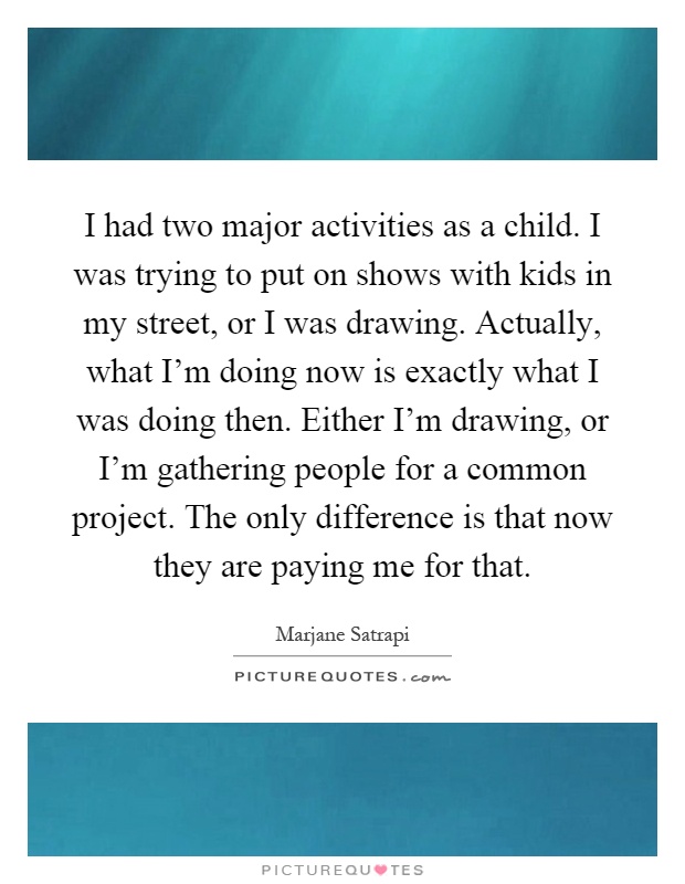 I had two major activities as a child. I was trying to put on shows with kids in my street, or I was drawing. Actually, what I'm doing now is exactly what I was doing then. Either I'm drawing, or I'm gathering people for a common project. The only difference is that now they are paying me for that Picture Quote #1