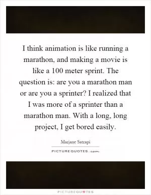 I think animation is like running a marathon, and making a movie is like a 100 meter sprint. The question is: are you a marathon man or are you a sprinter? I realized that I was more of a sprinter than a marathon man. With a long, long project, I get bored easily Picture Quote #1