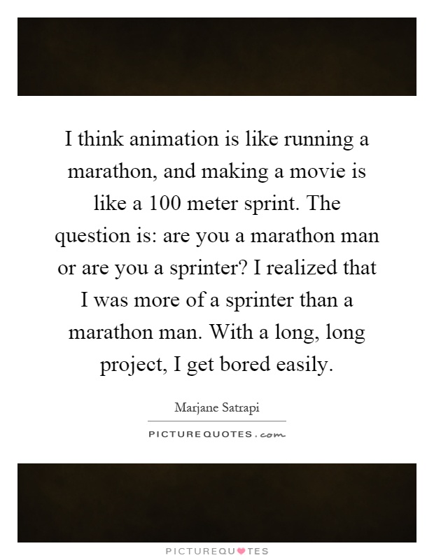 I think animation is like running a marathon, and making a movie is like a 100 meter sprint. The question is: are you a marathon man or are you a sprinter? I realized that I was more of a sprinter than a marathon man. With a long, long project, I get bored easily Picture Quote #1
