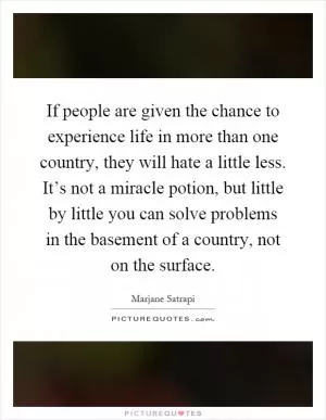 If people are given the chance to experience life in more than one country, they will hate a little less. It’s not a miracle potion, but little by little you can solve problems in the basement of a country, not on the surface Picture Quote #1