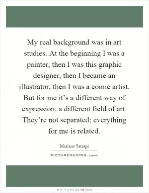 My real background was in art studies. At the beginning I was a painter, then I was this graphic designer, then I became an illustrator, then I was a comic artist. But for me it’s a different way of expression, a different field of art. They’re not separated; everything for me is related Picture Quote #1