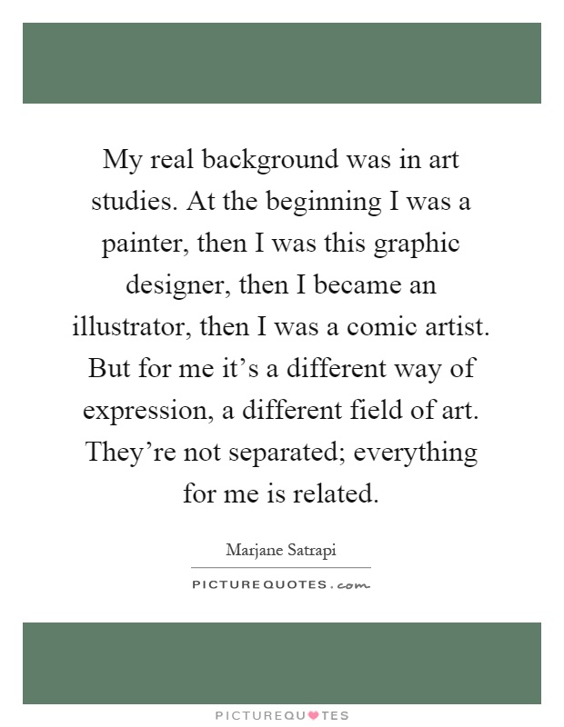 My real background was in art studies. At the beginning I was a painter, then I was this graphic designer, then I became an illustrator, then I was a comic artist. But for me it's a different way of expression, a different field of art. They're not separated; everything for me is related Picture Quote #1