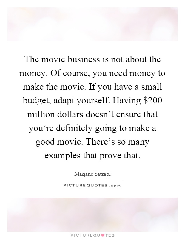 The movie business is not about the money. Of course, you need money to make the movie. If you have a small budget, adapt yourself. Having $200 million dollars doesn't ensure that you're definitely going to make a good movie. There's so many examples that prove that Picture Quote #1