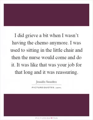 I did grieve a bit when I wasn’t having the chemo anymore. I was used to sitting in the little chair and then the nurse would come and do it. It was like that was your job for that long and it was reassuring Picture Quote #1