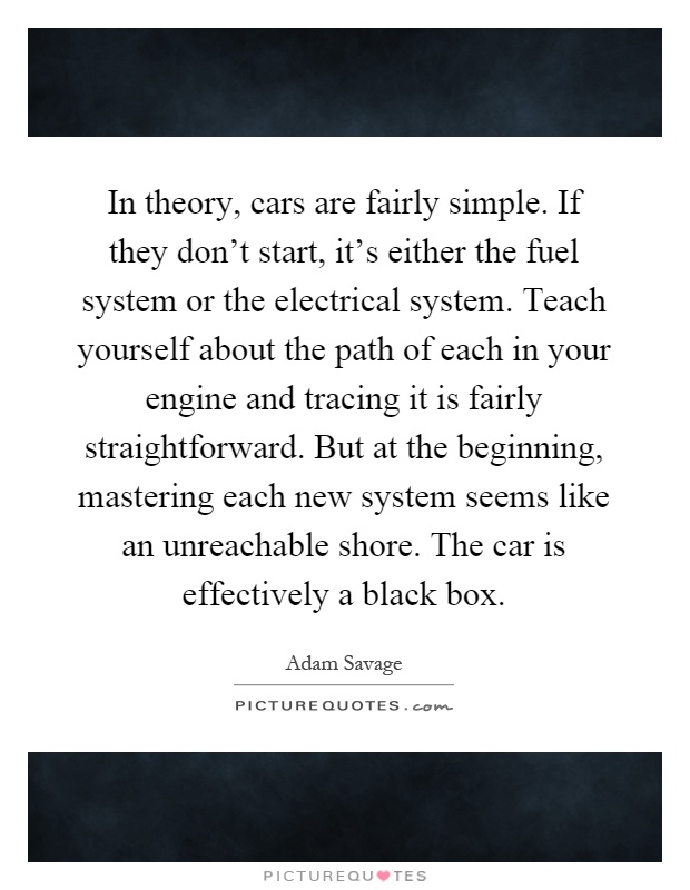 In theory, cars are fairly simple. If they don't start, it's either the fuel system or the electrical system. Teach yourself about the path of each in your engine and tracing it is fairly straightforward. But at the beginning, mastering each new system seems like an unreachable shore. The car is effectively a black box Picture Quote #1