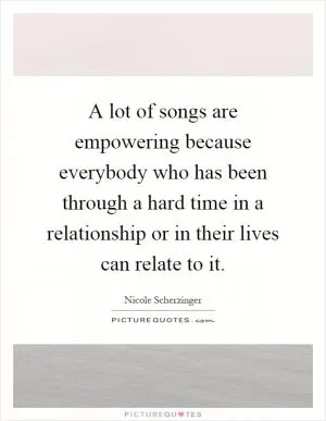 A lot of songs are empowering because everybody who has been through a hard time in a relationship or in their lives can relate to it Picture Quote #1