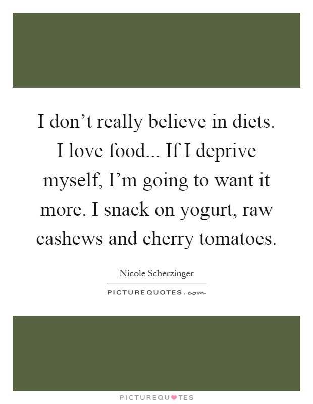 I don't really believe in diets. I love food... If I deprive myself, I'm going to want it more. I snack on yogurt, raw cashews and cherry tomatoes Picture Quote #1