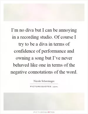 I’m no diva but I can be annoying in a recording studio. Of course I try to be a diva in terms of confidence of performance and owning a song but I’ve never behaved like one in terms of the negative connotations of the word Picture Quote #1