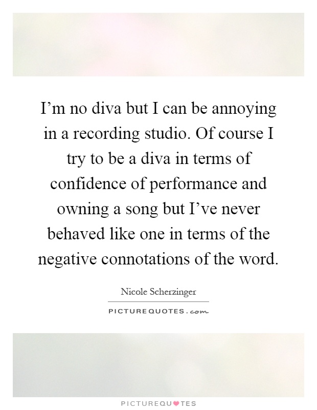 I'm no diva but I can be annoying in a recording studio. Of course I try to be a diva in terms of confidence of performance and owning a song but I've never behaved like one in terms of the negative connotations of the word Picture Quote #1