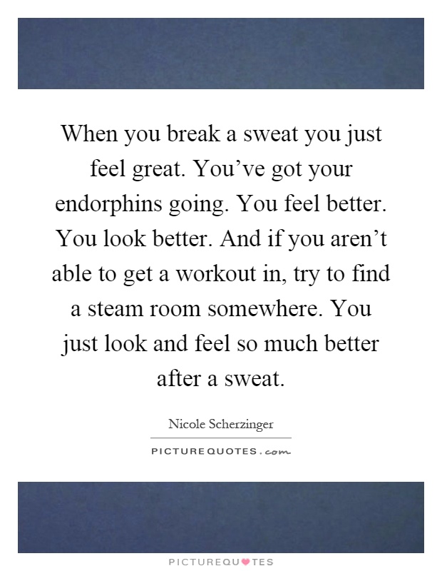 When you break a sweat you just feel great. You've got your endorphins going. You feel better. You look better. And if you aren't able to get a workout in, try to find a steam room somewhere. You just look and feel so much better after a sweat Picture Quote #1