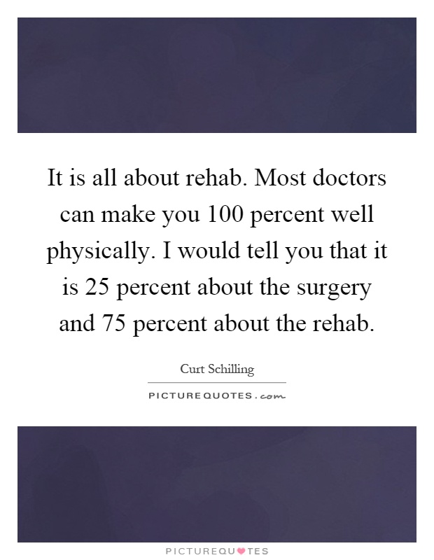 It is all about rehab. Most doctors can make you 100 percent well physically. I would tell you that it is 25 percent about the surgery and 75 percent about the rehab Picture Quote #1