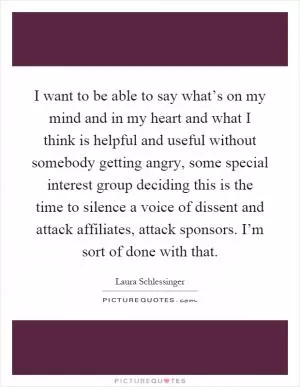 I want to be able to say what’s on my mind and in my heart and what I think is helpful and useful without somebody getting angry, some special interest group deciding this is the time to silence a voice of dissent and attack affiliates, attack sponsors. I’m sort of done with that Picture Quote #1