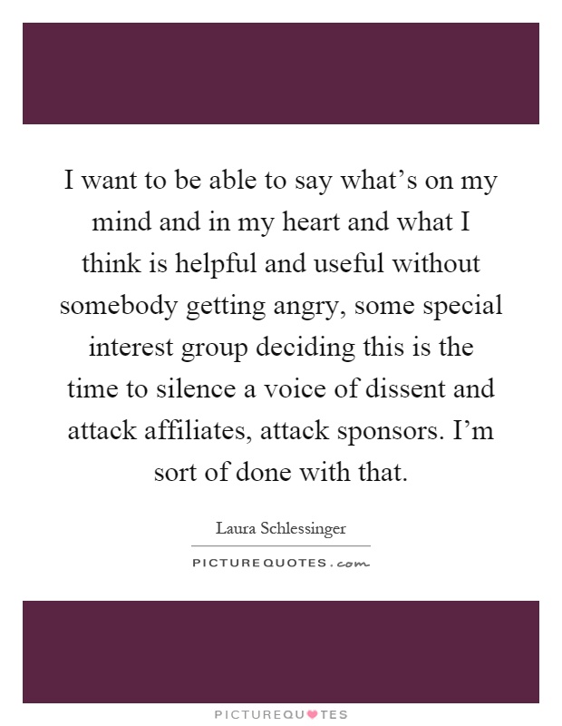 I want to be able to say what's on my mind and in my heart and what I think is helpful and useful without somebody getting angry, some special interest group deciding this is the time to silence a voice of dissent and attack affiliates, attack sponsors. I'm sort of done with that Picture Quote #1