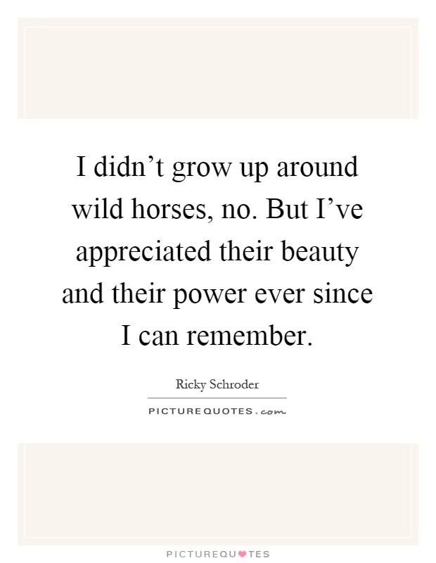 I didn't grow up around wild horses, no. But I've appreciated their beauty and their power ever since I can remember Picture Quote #1