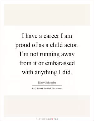 I have a career I am proud of as a child actor. I’m not running away from it or embarassed with anything I did Picture Quote #1