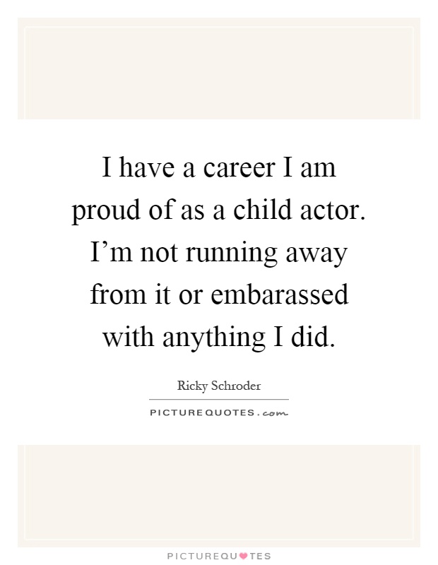 I have a career I am proud of as a child actor. I'm not running away from it or embarassed with anything I did Picture Quote #1