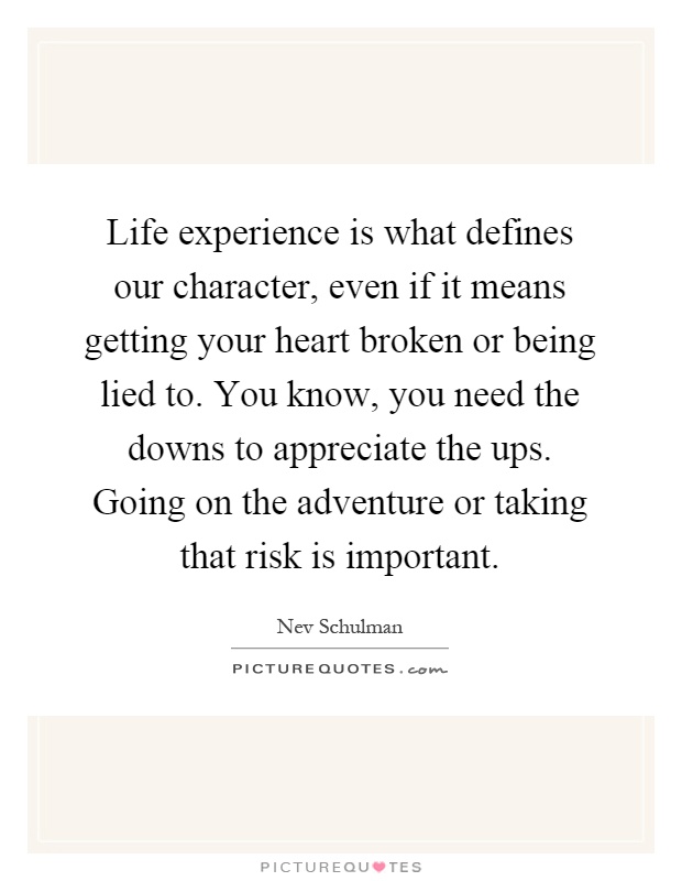 Life experience is what defines our character, even if it means getting your heart broken or being lied to. You know, you need the downs to appreciate the ups. Going on the adventure or taking that risk is important Picture Quote #1