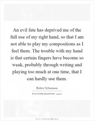An evil fate has deprived me of the full use of my right hand, so that I am not able to play my compositions as I feel them. The trouble with my hand is that certain fingers have become so weak, probably through writing and playing too much at one time, that I can hardly use them Picture Quote #1