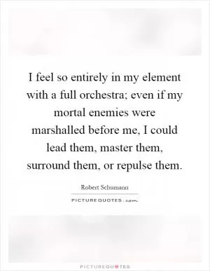 I feel so entirely in my element with a full orchestra; even if my mortal enemies were marshalled before me, I could lead them, master them, surround them, or repulse them Picture Quote #1