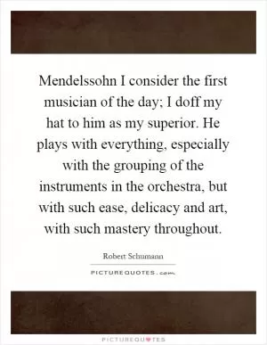 Mendelssohn I consider the first musician of the day; I doff my hat to him as my superior. He plays with everything, especially with the grouping of the instruments in the orchestra, but with such ease, delicacy and art, with such mastery throughout Picture Quote #1