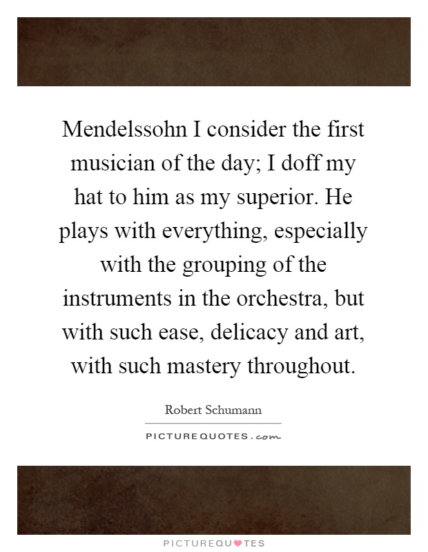 Mendelssohn I consider the first musician of the day; I doff my hat to him as my superior. He plays with everything, especially with the grouping of the instruments in the orchestra, but with such ease, delicacy and art, with such mastery throughout Picture Quote #1