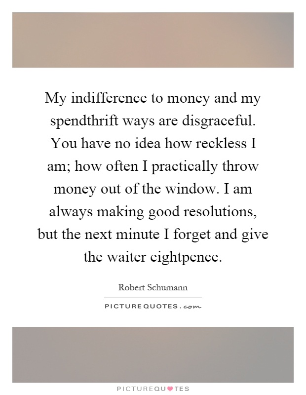 My indifference to money and my spendthrift ways are disgraceful. You have no idea how reckless I am; how often I practically throw money out of the window. I am always making good resolutions, but the next minute I forget and give the waiter eightpence Picture Quote #1