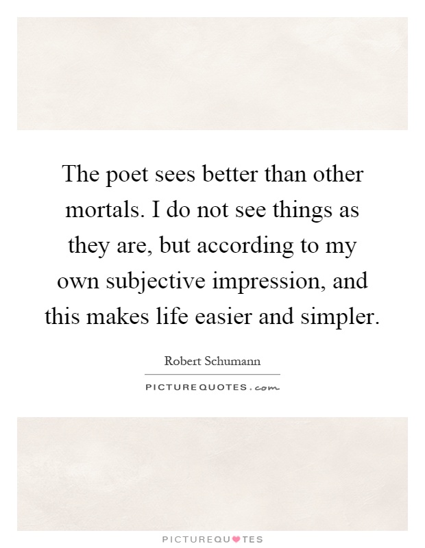 The poet sees better than other mortals. I do not see things as they are, but according to my own subjective impression, and this makes life easier and simpler Picture Quote #1