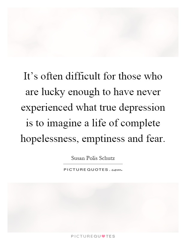 It's often difficult for those who are lucky enough to have never experienced what true depression is to imagine a life of complete hopelessness, emptiness and fear Picture Quote #1