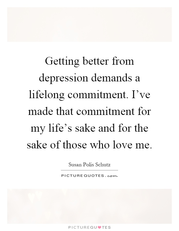 Getting better from depression demands a lifelong commitment. I've made that commitment for my life's sake and for the sake of those who love me Picture Quote #1
