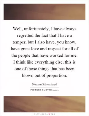 Well, unfortunately, I have always regretted the fact that I have a temper, but I also have, you know, have great love and respect for all of the people that have worked for me. I think like everything else, this is one of those things that has been blown out of proportion Picture Quote #1