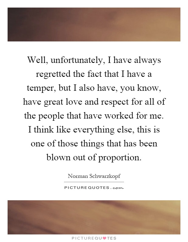 Well, unfortunately, I have always regretted the fact that I have a temper, but I also have, you know, have great love and respect for all of the people that have worked for me. I think like everything else, this is one of those things that has been blown out of proportion Picture Quote #1