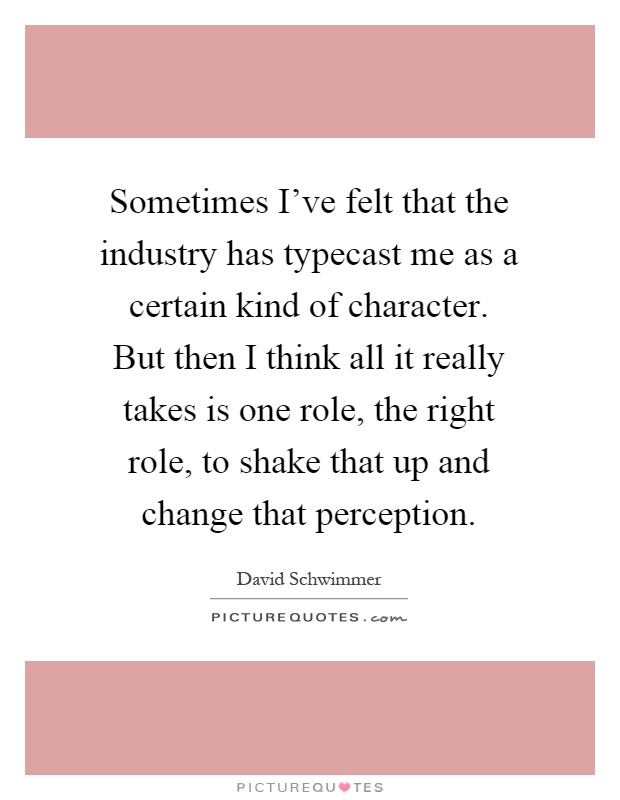 Sometimes I've felt that the industry has typecast me as a certain kind of character. But then I think all it really takes is one role, the right role, to shake that up and change that perception Picture Quote #1