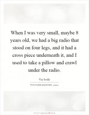 When I was very small, maybe 8 years old, we had a big radio that stood on four legs, and it had a cross piece underneath it, and I used to take a pillow and crawl under the radio Picture Quote #1