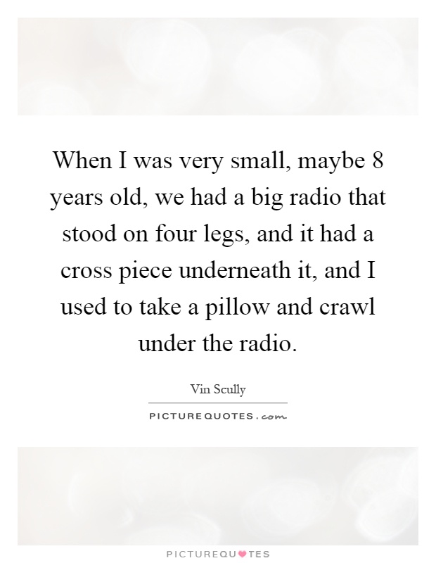 When I was very small, maybe 8 years old, we had a big radio that stood on four legs, and it had a cross piece underneath it, and I used to take a pillow and crawl under the radio Picture Quote #1