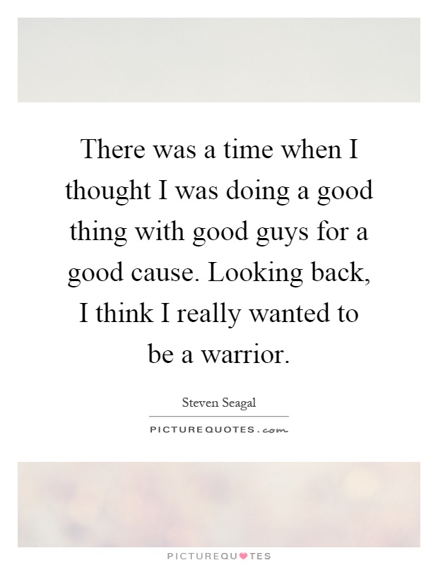There was a time when I thought I was doing a good thing with good guys for a good cause. Looking back, I think I really wanted to be a warrior Picture Quote #1
