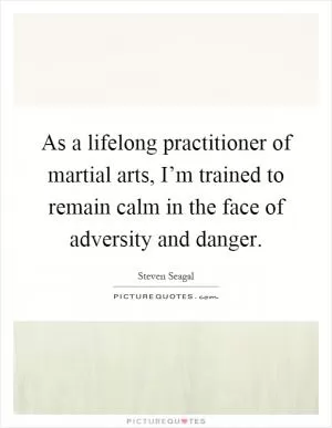 As a lifelong practitioner of martial arts, I’m trained to remain calm in the face of adversity and danger Picture Quote #1