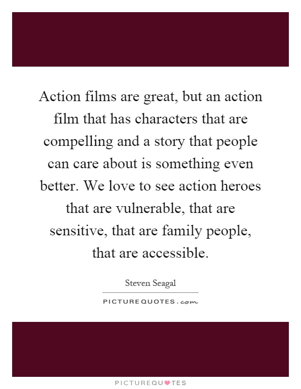 Action films are great, but an action film that has characters that are compelling and a story that people can care about is something even better. We love to see action heroes that are vulnerable, that are sensitive, that are family people, that are accessible Picture Quote #1