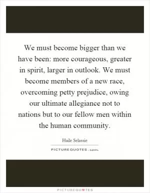 We must become bigger than we have been: more courageous, greater in spirit, larger in outlook. We must become members of a new race, overcoming petty prejudice, owing our ultimate allegiance not to nations but to our fellow men within the human community Picture Quote #1