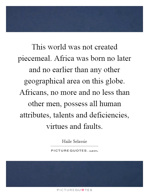This world was not created piecemeal. Africa was born no later and no earlier than any other geographical area on this globe. Africans, no more and no less than other men, possess all human attributes, talents and deficiencies, virtues and faults Picture Quote #1