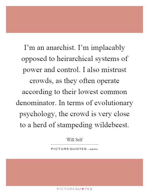 I'm an anarchist. I'm implacably opposed to heirarchical systems of power and control. I also mistrust crowds, as they often operate according to their lowest common denominator. In terms of evolutionary psychology, the crowd is very close to a herd of stampeding wildebeest Picture Quote #1