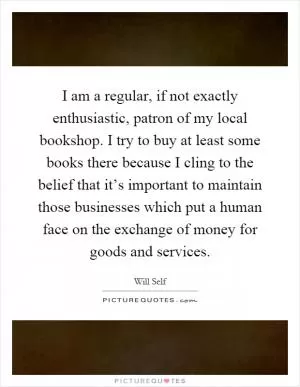 I am a regular, if not exactly enthusiastic, patron of my local bookshop. I try to buy at least some books there because I cling to the belief that it’s important to maintain those businesses which put a human face on the exchange of money for goods and services Picture Quote #1