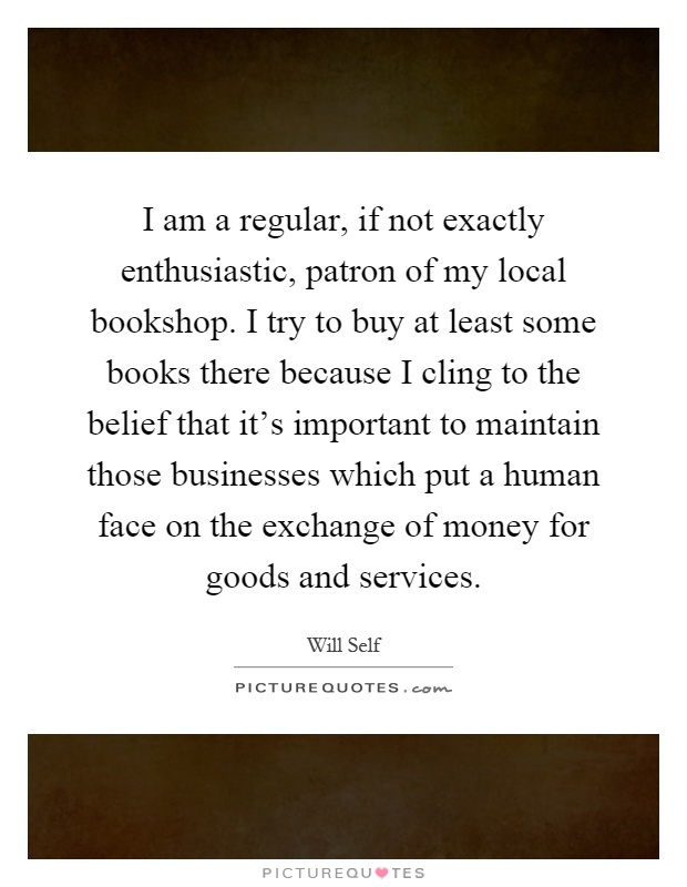 I am a regular, if not exactly enthusiastic, patron of my local bookshop. I try to buy at least some books there because I cling to the belief that it's important to maintain those businesses which put a human face on the exchange of money for goods and services Picture Quote #1