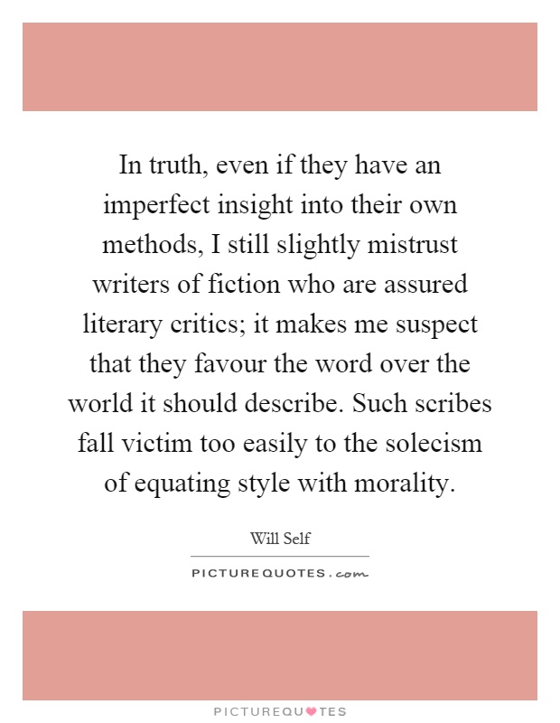 In truth, even if they have an imperfect insight into their own methods, I still slightly mistrust writers of fiction who are assured literary critics; it makes me suspect that they favour the word over the world it should describe. Such scribes fall victim too easily to the solecism of equating style with morality Picture Quote #1