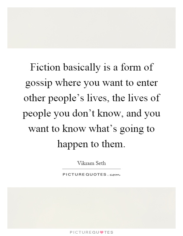 Fiction basically is a form of gossip where you want to enter other people's lives, the lives of people you don't know, and you want to know what's going to happen to them Picture Quote #1