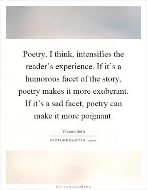 Poetry, I think, intensifies the reader’s experience. If it’s a humorous facet of the story, poetry makes it more exuberant. If it’s a sad facet, poetry can make it more poignant Picture Quote #1